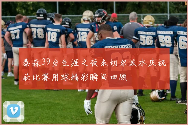泰森39分生涯之夜米切尔泼水庆祝获比赛用球精彩瞬间回顾