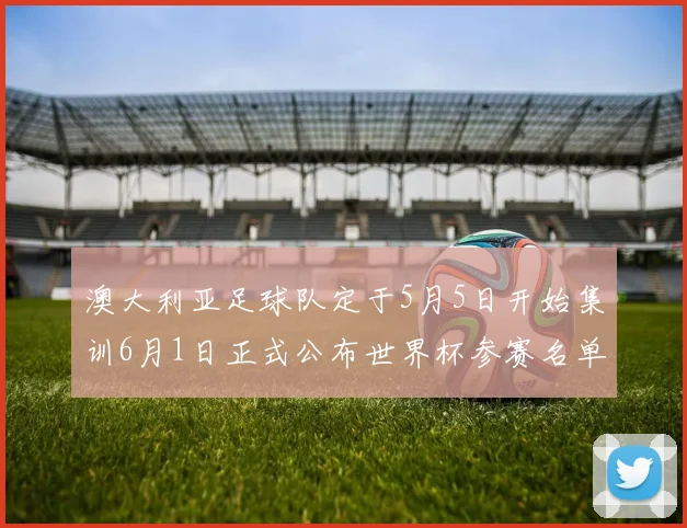 澳大利亚足球队定于5月5日开始集训6月1日正式公布世界杯参赛名单