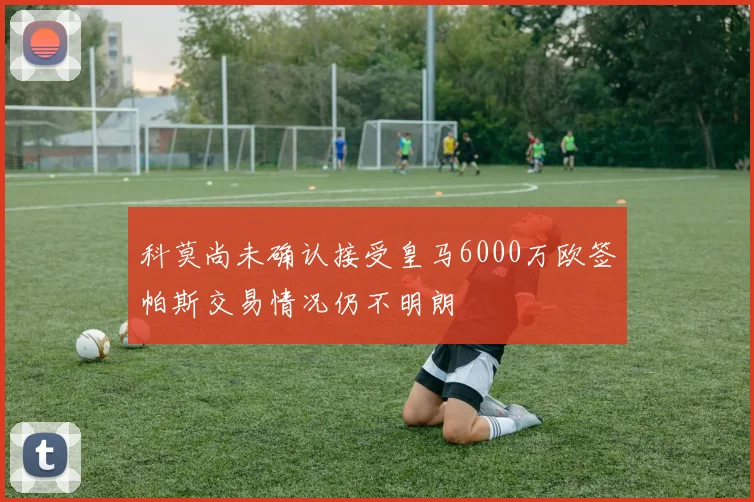 科莫尚未确认接受皇马6000万欧签帕斯交易情况仍不明朗