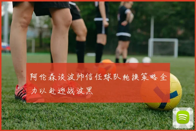阿伦森谈波帅信任球队轮换策略全力以赴迎战波黑