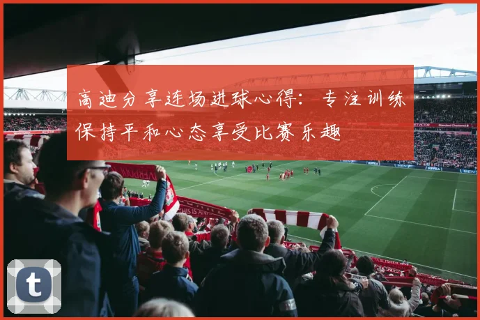 高迪分享连场进球心得：专注训练保持平和心态享受比赛乐趣