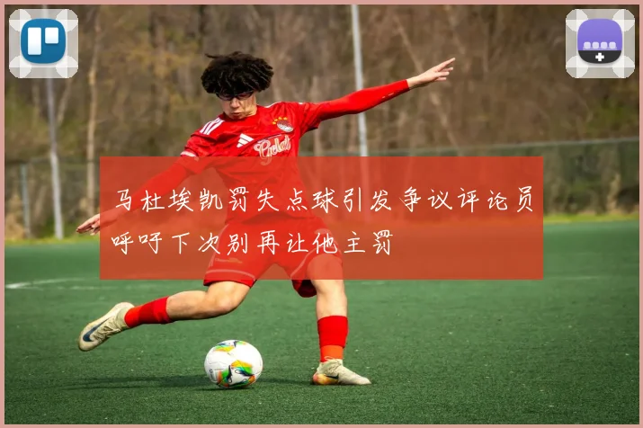 马杜埃凯罚失点球引发争议评论员呼吁下次别再让他主罚