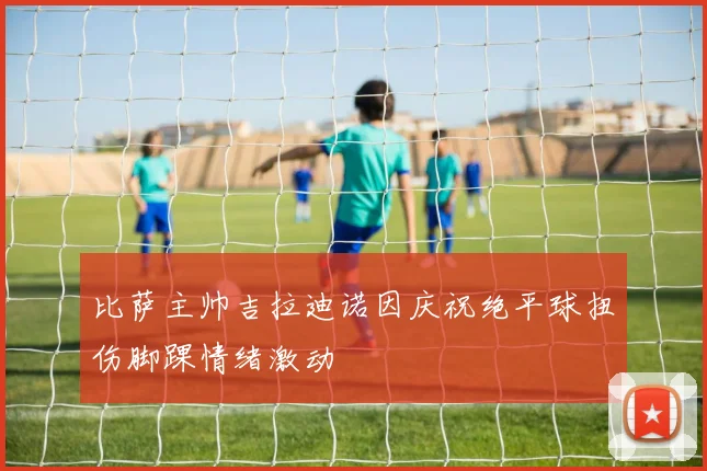 比萨主帅吉拉迪诺因庆祝绝平球扭伤脚踝情绪激动