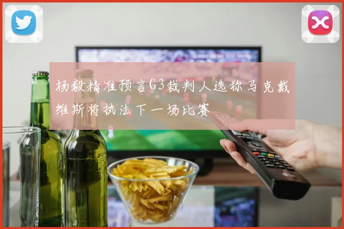 杨毅精准预言G3裁判人选称马克戴维斯将执法下一场比赛