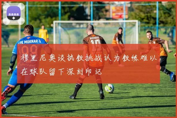 穆里尼奥谈执教挑战认为教练难以在球队留下深刻印记