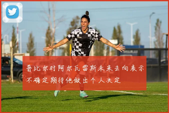 普比尔对阿尔瓦雷斯未来去向表示不确定期待他做出个人决定