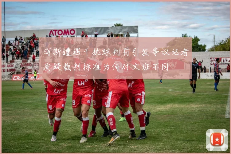 海斯遭遇干扰球判罚引发争议记者质疑裁判标准为何对文班不同