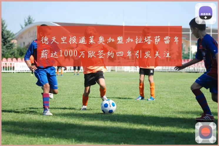 德天空报道莱奥加盟加拉塔萨雷年薪达1000万欧签约四年引发关注