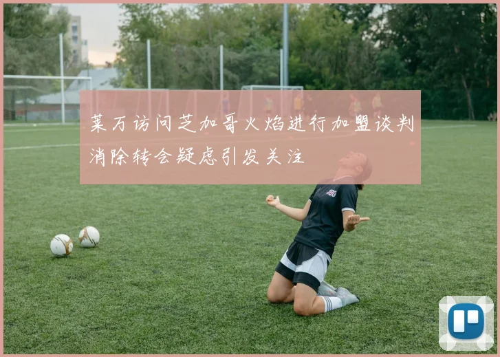 莱万访问芝加哥火焰进行加盟谈判消除转会疑虑引发关注
