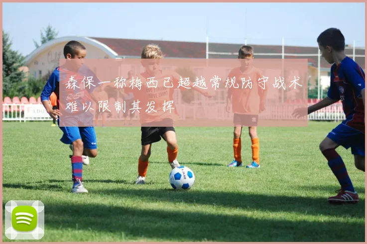 森保一称梅西已超越常规防守战术难以限制其发挥