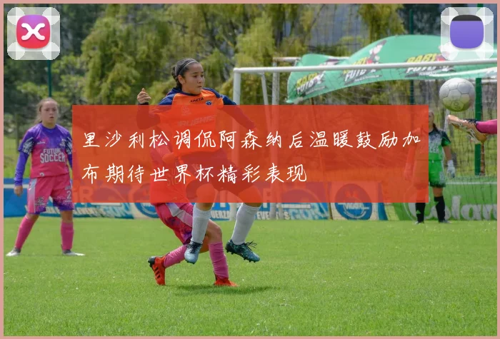 里沙利松调侃阿森纳后温暖鼓励加布期待世界杯精彩表现