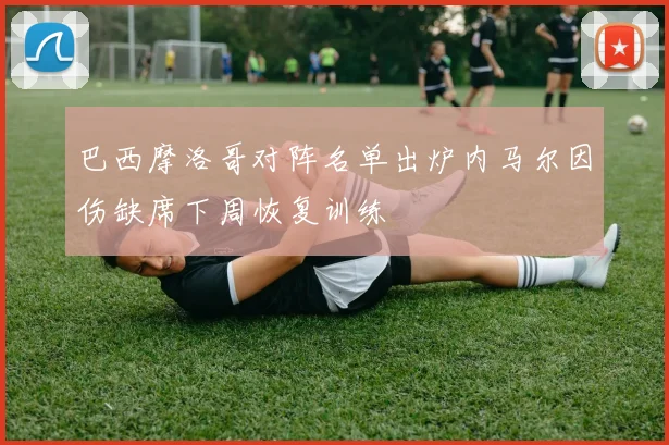 巴西摩洛哥对阵名单出炉内马尔因伤缺席下周恢复训练