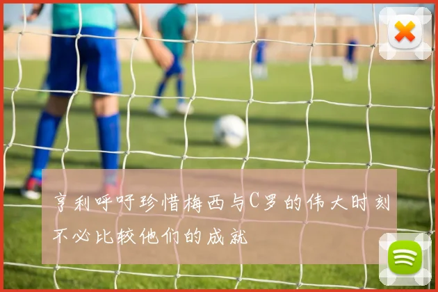 亨利呼吁珍惜梅西与C罗的伟大时刻不必比较他们的成就