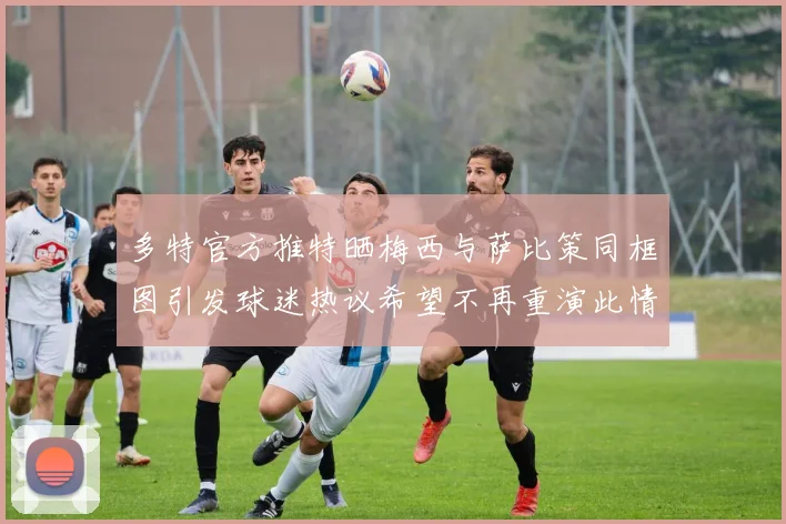 多特官方推特晒梅西与萨比策同框图引发球迷热议希望不再重演此情景