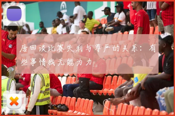 唐田谈比赛失利与尊严的关系:有些事情我无能为力