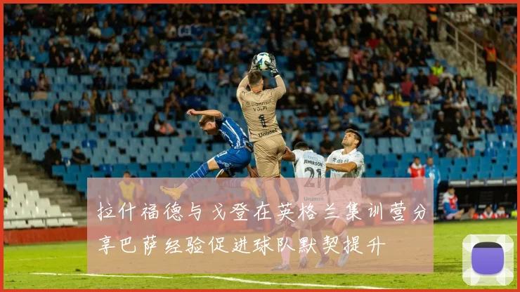 拉什福德与戈登在英格兰集训营分享巴萨经验促进球队默契提升