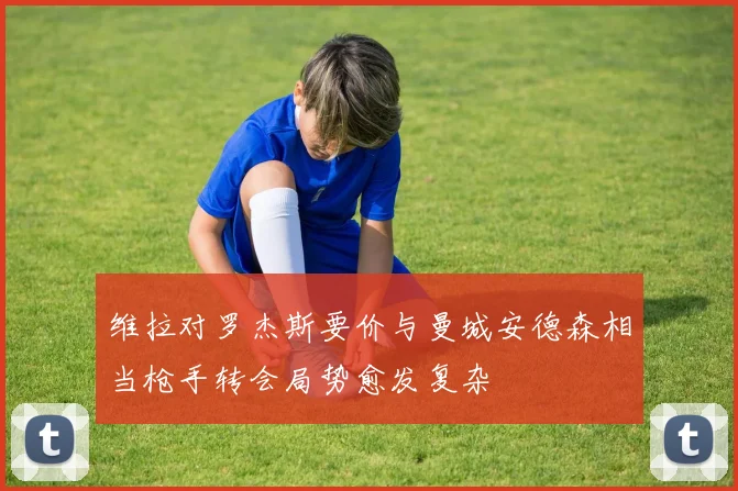 维拉对罗杰斯要价与曼城安德森相当枪手转会局势愈发复杂