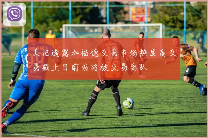 美记透露加福德交易市场热度高交易截止日前或将被交易离队