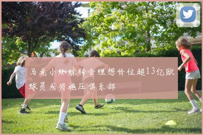 马竞小蜘蛛转会理想价位超13亿欧球员或将施压俱乐部