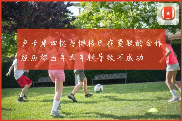 卢卡库回忆与博格巴在曼联的合作经历称当年太年轻导致不成功