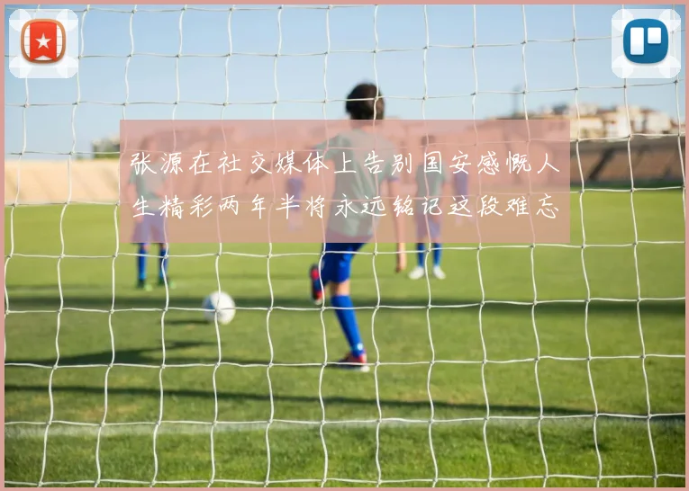 张源在社交媒体上告别国安感慨人生精彩两年半将永远铭记这段难忘故事