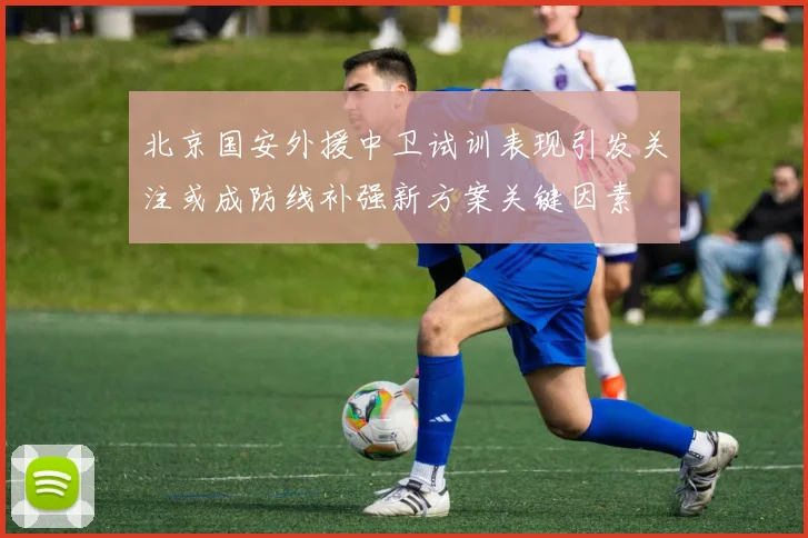 北京国安外援中卫试训表现引发关注或成防线补强新方案关键因素