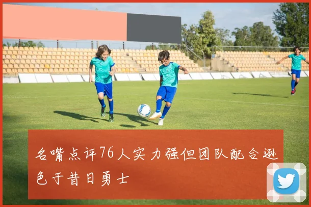 名嘴点评76人实力强但团队配合逊色于昔日勇士