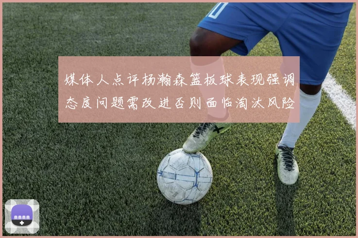 媒体人点评杨瀚森篮板球表现强调态度问题需改进否则面临淘汰风险